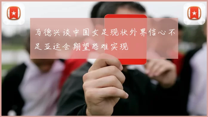 马德兴谈中国女足现状外界信心不足亚运会期望恐难实现
